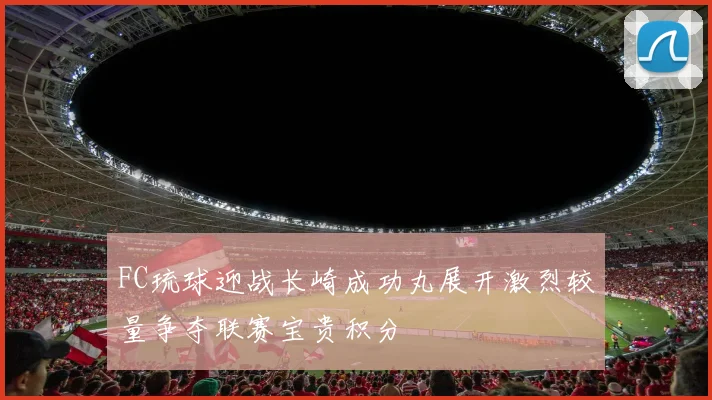 FC琉球迎战长崎成功丸展开激烈较量争夺联赛宝贵积分