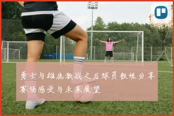 勇士与雄鹿激战之后球员教练分享赛场感受与未来展望