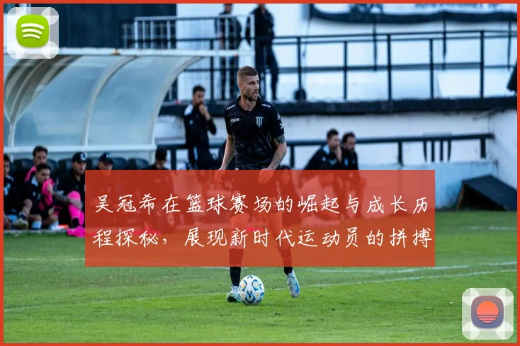 吴冠希在篮球赛场的崛起与成长历程探秘，展现新时代运动员的拼搏精神与团队合作