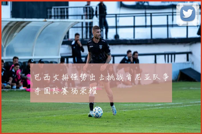 巴西女排强势出击挑战肯尼亚队争夺国际赛场荣耀