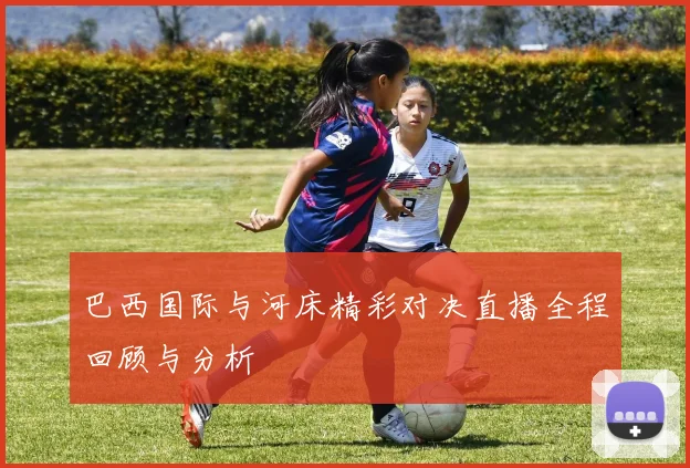 巴西国际与河床精彩对决直播全程回顾与分析