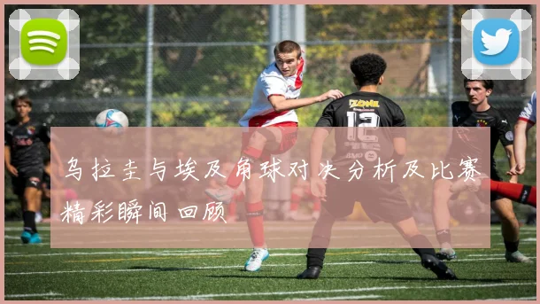 乌拉圭与埃及角球对决分析及比赛精彩瞬间回顾