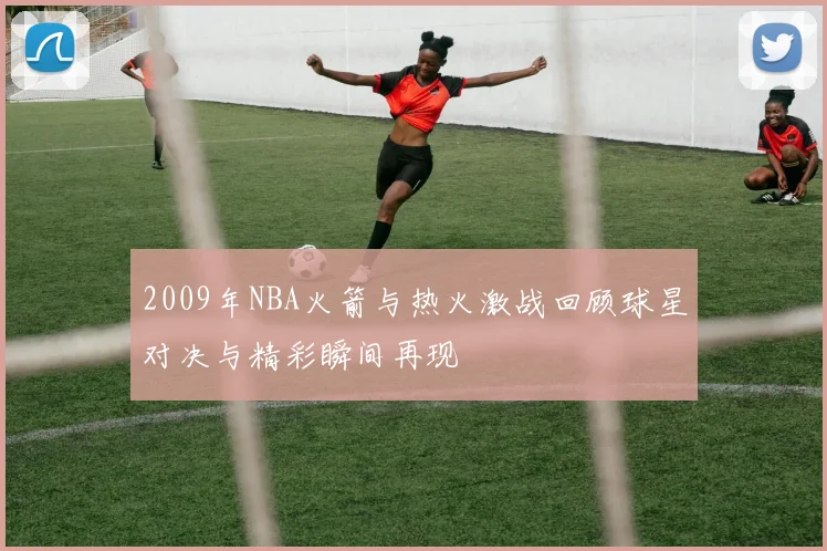 2009年NBA火箭与热火激战回顾球星对决与精彩瞬间再现