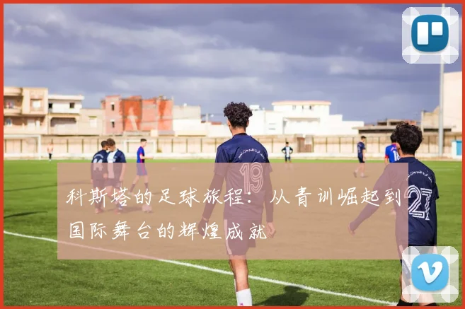 科斯塔的足球旅程：从青训崛起到国际舞台的辉煌成就