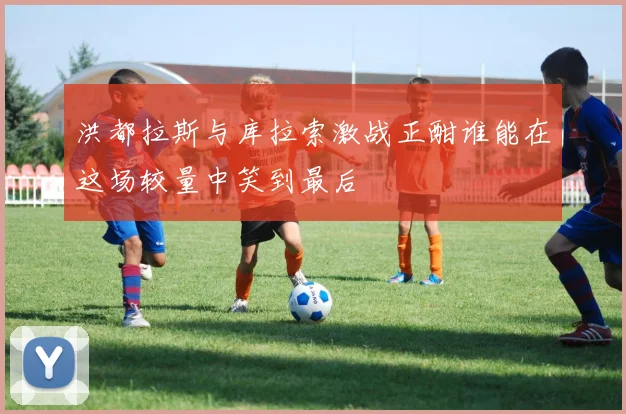 洪都拉斯与库拉索激战正酣谁能在这场较量中笑到最后