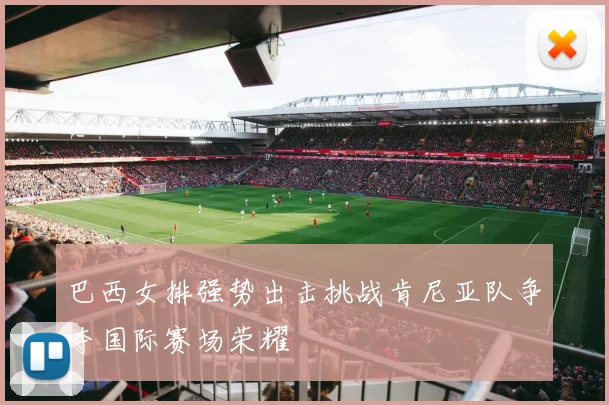 巴西女排强势出击挑战肯尼亚队争夺国际赛场荣耀