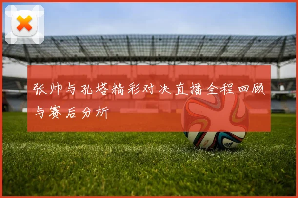 张帅与孔塔精彩对决直播全程回顾与赛后分析